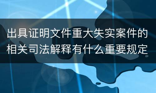 出具证明文件重大失实案件的相关司法解释有什么重要规定