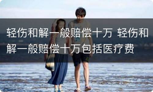 轻伤和解一般赔偿十万 轻伤和解一般赔偿十万包括医疗费