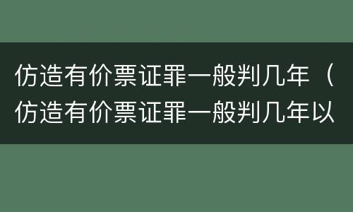 仿造有价票证罪一般判几年（仿造有价票证罪一般判几年以上）
