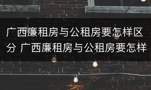 广西廉租房与公租房要怎样区分 广西廉租房与公租房要怎样区分出来