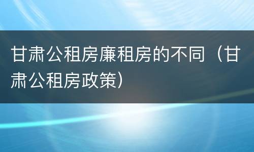 甘肃公租房廉租房的不同（甘肃公租房政策）