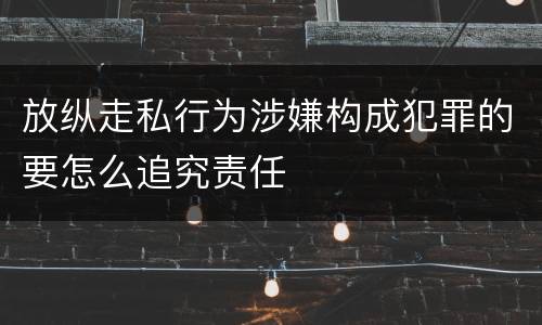 放纵走私行为涉嫌构成犯罪的要怎么追究责任