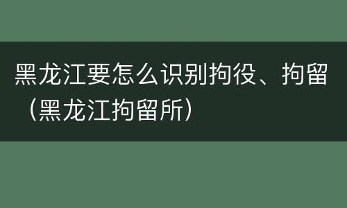 黑龙江要怎么识别拘役、拘留（黑龙江拘留所）