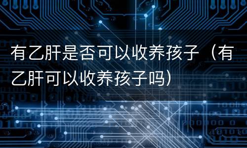 有乙肝是否可以收养孩子（有乙肝可以收养孩子吗）