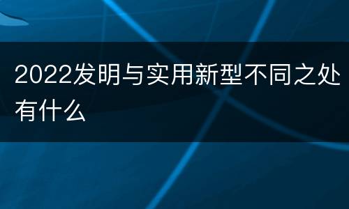 2022发明与实用新型不同之处有什么