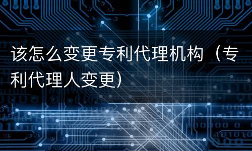 该怎么变更专利代理机构（专利代理人变更）