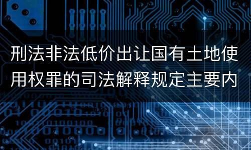 刑法非法低价出让国有土地使用权罪的司法解释规定主要内容有哪些