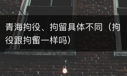 青海拘役、拘留具体不同（拘役跟拘留一样吗）