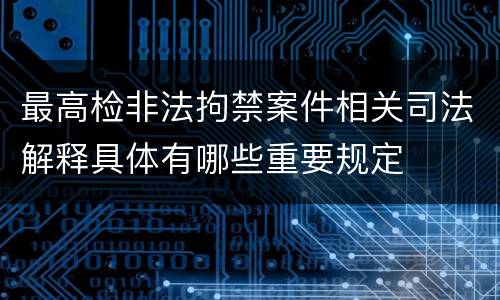 最高检非法拘禁案件相关司法解释具体有哪些重要规定
