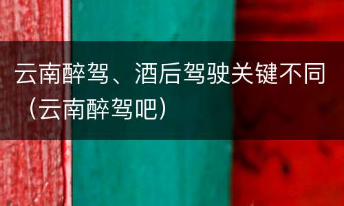 云南醉驾、酒后驾驶关键不同（云南醉驾吧）