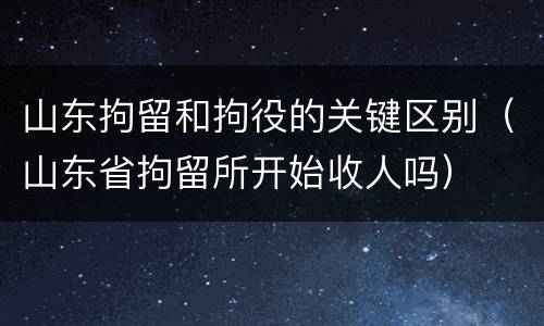 山东拘留和拘役的关键区别（山东省拘留所开始收人吗）