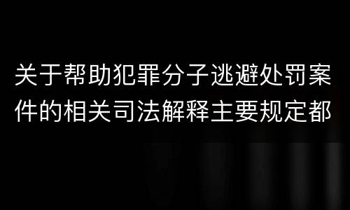 关于帮助犯罪分子逃避处罚案件的相关司法解释主要规定都有哪些