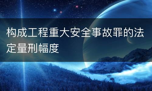 构成工程重大安全事故罪的法定量刑幅度