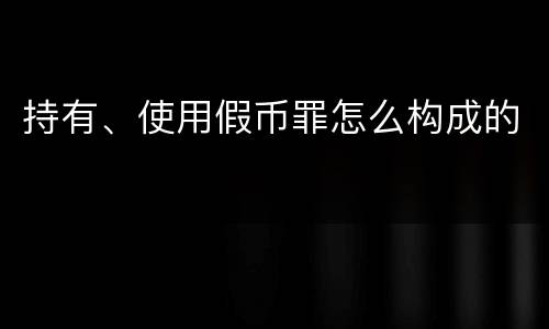 持有、使用假币罪怎么构成的
