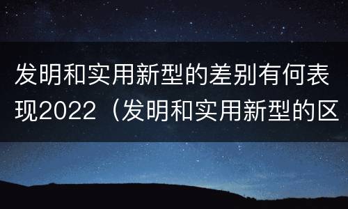 发明和实用新型的差别有何表现2022（发明和实用新型的区别举例）