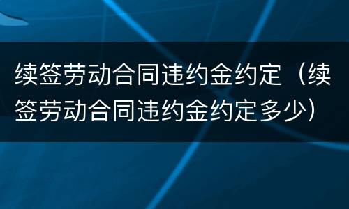 续签劳动合同违约金约定（续签劳动合同违约金约定多少）