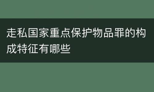 走私国家重点保护物品罪的构成特征有哪些