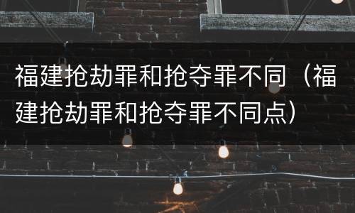 福建抢劫罪和抢夺罪不同（福建抢劫罪和抢夺罪不同点）