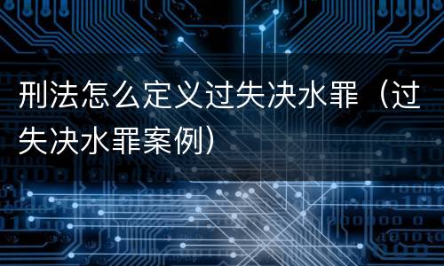 刑法怎么定义过失决水罪（过失决水罪案例）