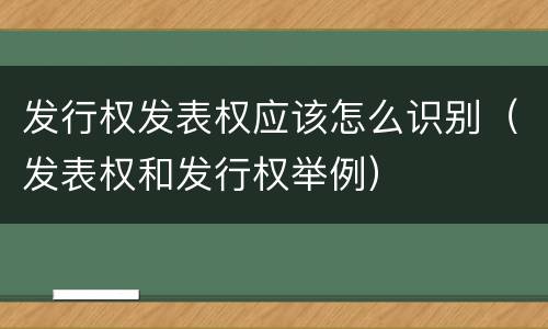 发行权发表权应该怎么识别（发表权和发行权举例）