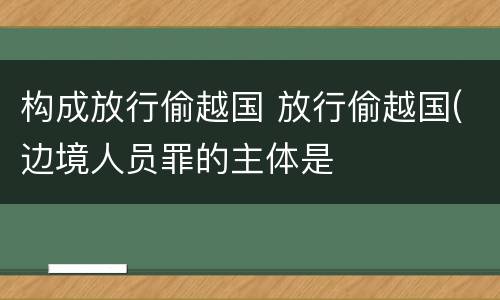 构成放行偷越国 放行偷越国(边境人员罪的主体是