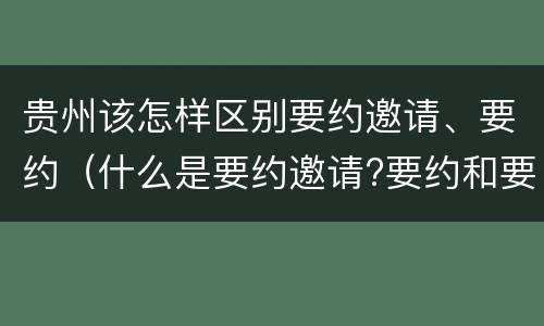 贵州该怎样区别要约邀请、要约（什么是要约邀请?要约和要约邀请有哪些区别?）