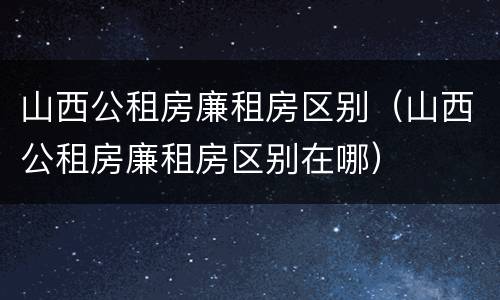 山西公租房廉租房区别（山西公租房廉租房区别在哪）