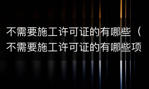 不需要施工许可证的有哪些（不需要施工许可证的有哪些项目）