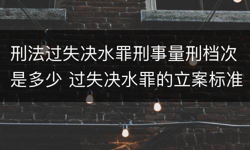 刑法过失决水罪刑事量刑档次是多少 过失决水罪的立案标准
