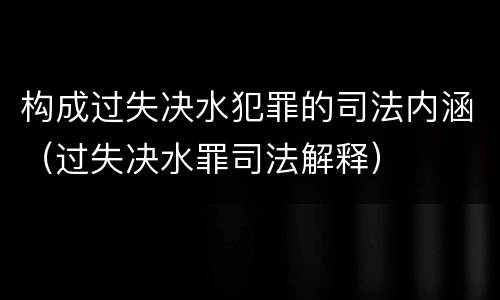 构成过失决水犯罪的司法内涵（过失决水罪司法解释）