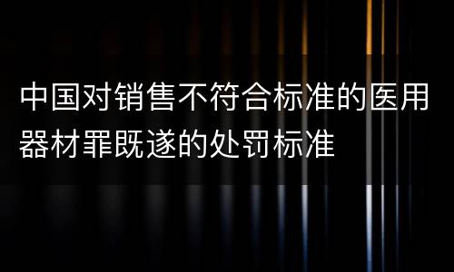 中国对销售不符合标准的医用器材罪既遂的处罚标准