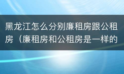 黑龙江怎么分别廉租房跟公租房（廉租房和公租房是一样的吗）