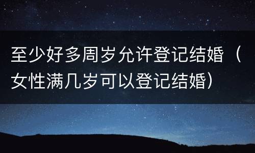 至少好多周岁允许登记结婚（女性满几岁可以登记结婚）