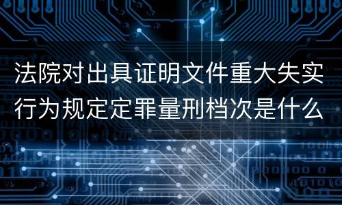 法院对出具证明文件重大失实行为规定定罪量刑档次是什么样