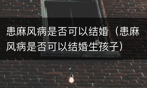 患麻风病是否可以结婚（患麻风病是否可以结婚生孩子）