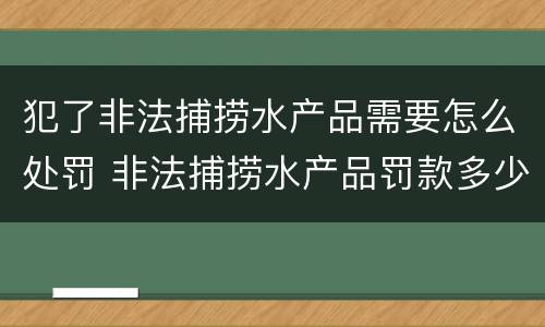 犯了非法捕捞水产品需要怎么处罚 非法捕捞水产品罚款多少