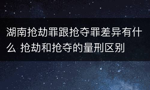 湖南抢劫罪跟抢夺罪差异有什么 抢劫和抢夺的量刑区别