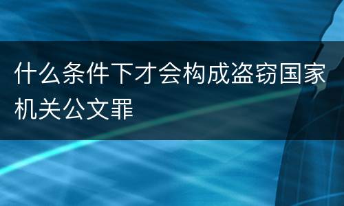 什么条件下才会构成盗窃国家机关公文罪