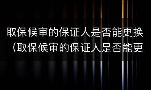 取保候审的保证人是否能更换（取保候审的保证人是否能更换律师）