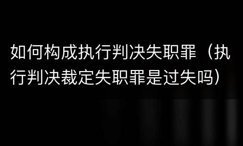 如何构成执行判决失职罪（执行判决裁定失职罪是过失吗）