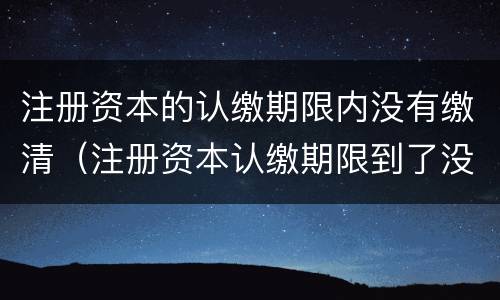 注册资本的认缴期限内没有缴清（注册资本认缴期限到了没有认缴）