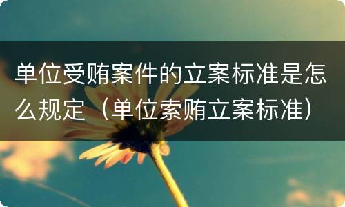 单位受贿案件的立案标准是怎么规定（单位索贿立案标准）