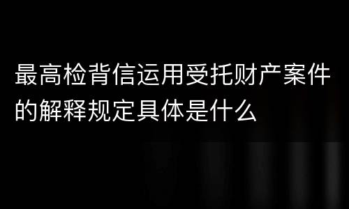 最高检背信运用受托财产案件的解释规定具体是什么