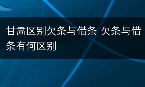 甘肃区别欠条与借条 欠条与借条有何区别