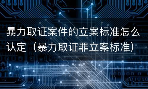 暴力取证案件的立案标准怎么认定（暴力取证罪立案标准）