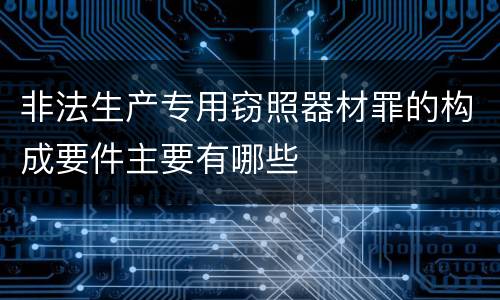 非法生产专用窃照器材罪的构成要件主要有哪些