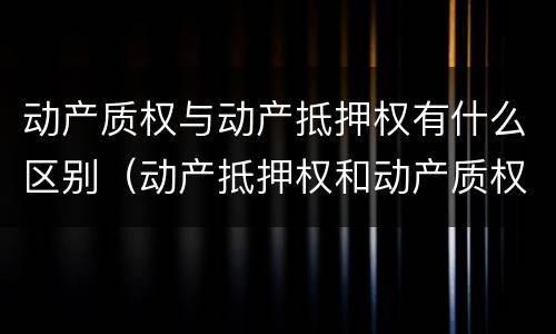 动产质权与动产抵押权有什么区别（动产抵押权和动产质权）