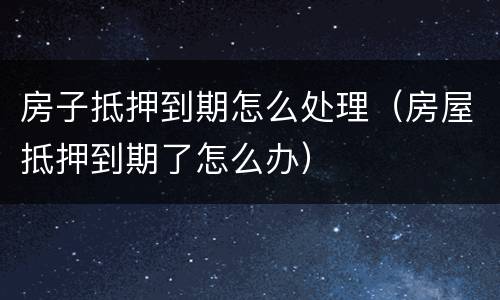 房子抵押到期怎么处理（房屋抵押到期了怎么办）