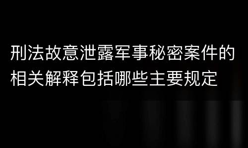 刑法故意泄露军事秘密案件的相关解释包括哪些主要规定