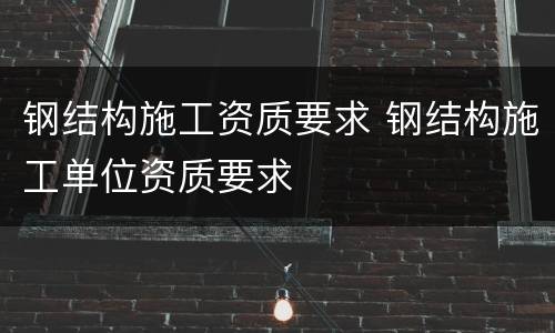 钢结构施工资质要求 钢结构施工单位资质要求